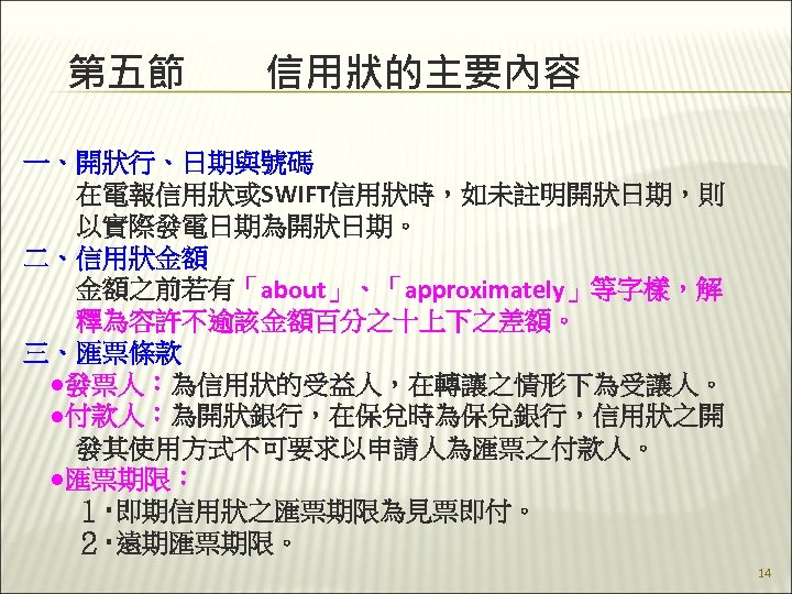 第五節　　信用狀的主要內容 一、開狀行、日期與號碼 　　在電報信用狀或SWIFT信用狀時，如未註明開狀日期，則 　　以實際發電日期為開狀日期。 二、信用狀金額 　　金額之前若有「about」、「approximately」等字樣，解 　　釋為容許不逾該金額百分之十上下之差額。 三、匯票條款 　●發票人：為信用狀的受益人，在轉讓之情形下為受讓人。 　●付款人：為開狀銀行，在保兌時為保兌銀行，信用狀之開 　　發其使用方式不可要求以申請人為匯票之付款人。 　●匯票期限： 　　１‧即期信用狀之匯票期限為見票即付。 　　２‧遠期匯票期限。