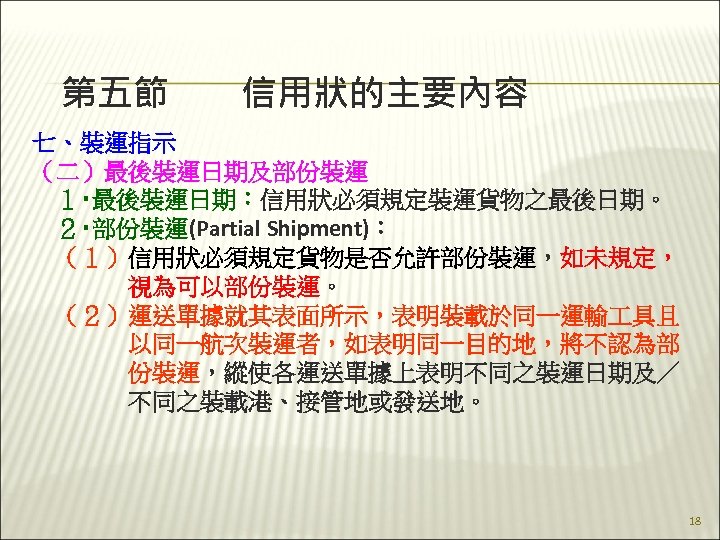 第五節　　信用狀的主要內容 七、裝運指示 （二）最後裝運日期及部份裝運 　１‧最後裝運日期：信用狀必須規定裝運貨物之最後日期。 　２‧部份裝運(Partial Shipment)： 　（１）信用狀必須規定貨物是否允許部份裝運，如未規定， 　　　　視為可以部份裝運。 　（２）運送單據就其表面所示，表明裝載於同一運輸 具且 　　　　以同一航次裝運者，如表明同一目的地，將不認為部 　　　　份裝運，縱使各運送單據上表明不同之裝運日期及／ 　　　　不同之裝載港、接管地或發送地。 18