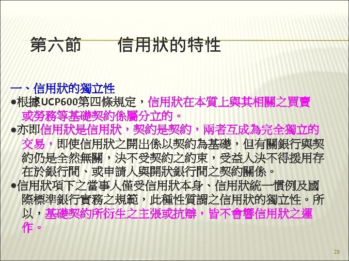 第六節　　信用狀的特性 一、信用狀的獨立性 ●根據UCP 600第四條規定，信用狀在本質上與其相關之買賣 　或勞務等基礎契約係屬分立的。 ●亦即信用狀是信用狀，契約是契約，兩者互成為完全獨立的 　交易，即使信用狀之開出係以契約為基礎，但有關銀行與契 　約仍是全然無關，決不受契約之約束，受益人決不得援用存 　在於銀行間、或申請人與開狀銀行間之契約關係。 ●信用狀項下之當事人僅受信用狀本身、信用狀統一慣例及國 　際標準銀行實務之規範，此種性質謂之信用狀的獨立性。所 　以，基礎契約所衍生之主張或抗辯，皆不會響信用狀之運 　作。 23