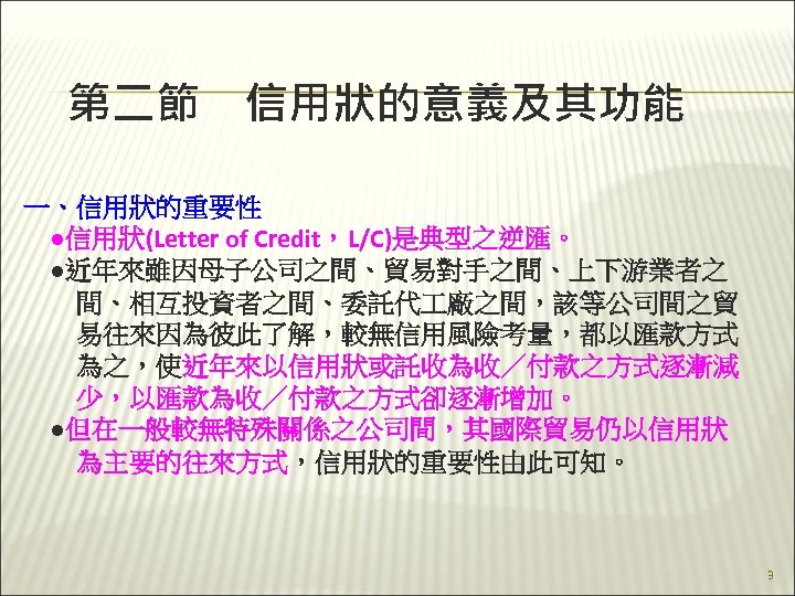 第二節　信用狀的意義及其功能 一、信用狀的重要性 　●信用狀(Letter of Credit，L/C)是典型之逆匯。 　●近年來雖因母子公司之間、貿易對手之間、上下游業者之 　　間、相互投資者之間、委託代 廠之間，該等公司間之貿 　　易往來因為彼此了解，較無信用風險考量，都以匯款方式 　　為之，使近年來以信用狀或託收為收／付款之方式逐漸減 　　少，以匯款為收／付款之方式卻逐漸增加。 　●但在一般較無特殊關係之公司間，其國際貿易仍以信用狀 　　為主要的往來方式，信用狀的重要性由此可知。 3