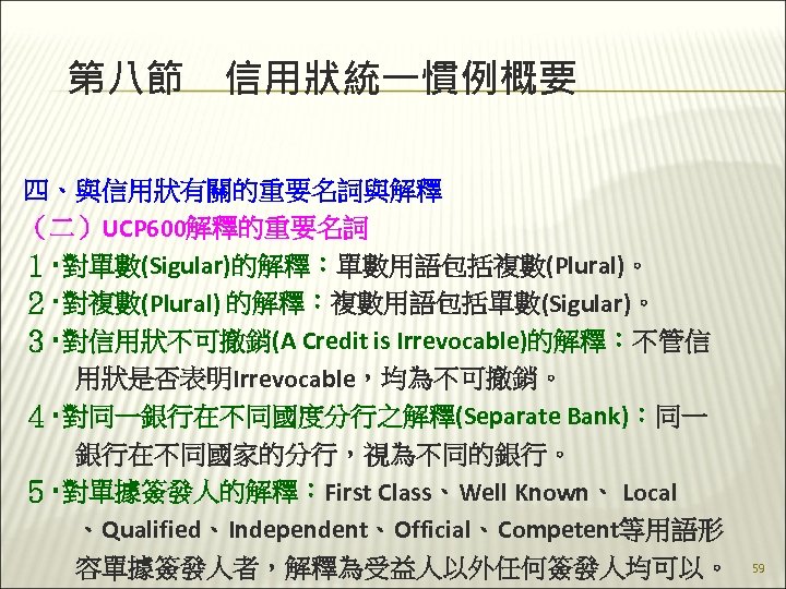 第八節　信用狀統一慣例概要 四、與信用狀有關的重要名詞與解釋 （二）UCP 600解釋的重要名詞 １‧對單數(Sigular)的解釋：單數用語包括複數(Plural)。 ２‧對複數(Plural) 的解釋：複數用語包括單數(Sigular)。 ３‧對信用狀不可撤銷(A Credit is Irrevocable)的解釋：不管信 　　用狀是否表明Irrevocable，均為不可撤銷。 ４‧對同一銀行在不同國度分行之解釋(Separate Bank)：同一