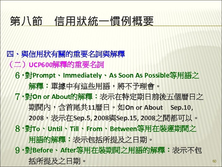 第八節　信用狀統一慣例概要 四、與信用狀有關的重要名詞與解釋 （二）UCP 600解釋的重要名詞 　６‧對Prompt、Immediately、As Soon As Possible等用語之 　　　解釋：單據中有這些用語，將不予理會。 　７‧對On or About的解釋：表示在特定期日前後五個曆日之 　　　期間內，含首尾共 11曆日。如On