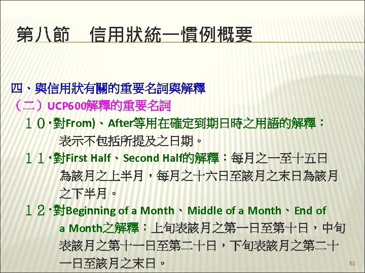 第八節　信用狀統一慣例概要 四、與信用狀有關的重要名詞與解釋 （二）UCP 600解釋的重要名詞 　１０‧對From)、After等用在確定到期日時之用語的解釋： 　　　　表示不包括所提及之日期。 　１１‧對First Half、Second Half的解釋：每月之一至十五日 　　　　為該月之上半月，每月之十六日至該月之末日為該月 　　　　之下半月。 　１２‧對Beginning of a