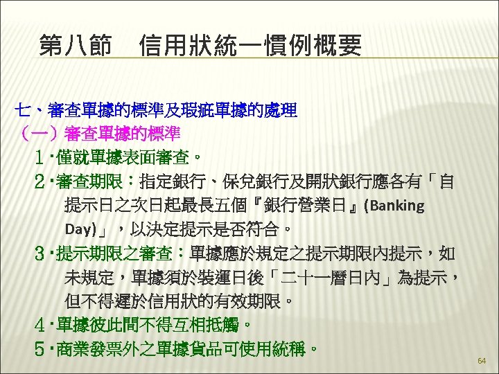 第八節　信用狀統一慣例概要 七、審查單據的標準及瑕疵單據的處理 （一）審查單據的標準 　１‧僅就單據表面審查。 　２‧審查期限：指定銀行、保兌銀行及開狀銀行應各有「自 　　　提示日之次日起最長五個『銀行營業日』(Banking 　　　Day)」，以決定提示是否符合。 　３‧提示期限之審查：單據應於規定之提示期限內提示，如 　　　未規定，單據須於裝運日後「二十一曆日內」為提示， 　　　但不得遲於信用狀的有效期限。 　４‧單據彼此間不得互相抵觸。 　５‧商業發票外之單據貨品可使用統稱。 64 