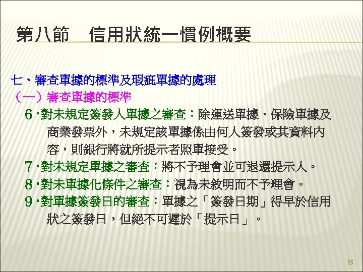 第八節　信用狀統一慣例概要 七、審查單據的標準及瑕疵單據的處理 （一）審查單據的標準 　６‧對未規定簽發人單據之審查：除運送單據、保險單據及 　　　商業發票外，未規定該單據係由何人簽發或其資料內 　　　容，則銀行將就所提示者照單接受。 　７‧對未規定單據之審查：將不予理會並可退還提示人。 　８‧對未單據化條件之審查：視為未敘明而不予理會。 　９‧對單據簽發日的審查：單據之「簽發日期」得早於信用 　　　狀之簽發日，但絕不可遲於「提示日」。 　 65 