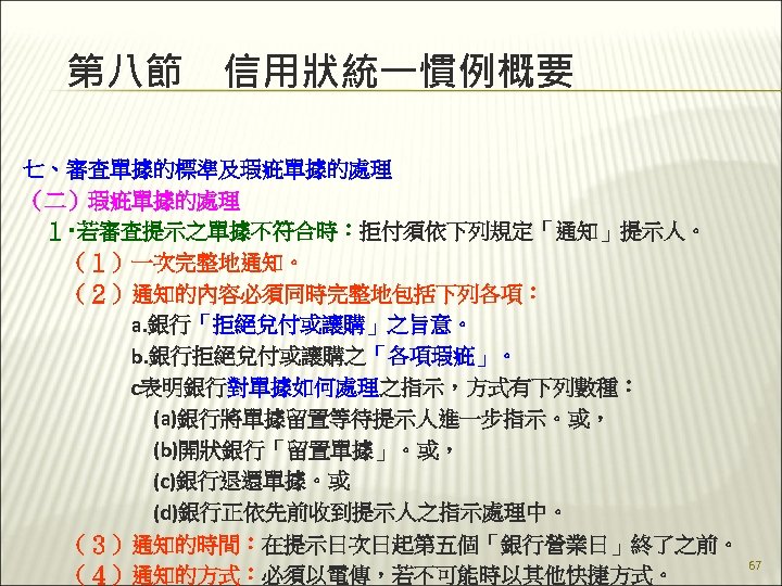 第八節　信用狀統一慣例概要 七、審查單據的標準及瑕疵單據的處理 （二）瑕疵單據的處理 　１‧若審查提示之單據不符合時：拒付須依下列規定「通知」提示人。 　　（１）一次完整地通知。 　　（２）通知的內容必須同時完整地包括下列各項： 　　　　　a. 銀行「拒絕兌付或讓購」之旨意。 　　　　　b. 銀行拒絕兌付或讓購之「各項瑕疵」。 　　　　　c表明銀行對單據如何處理之指示，方式有下列數種： 　　　　　　(a)銀行將單據留置等待提示人進一步指示。或， 　　　　　　(b)開狀銀行「留置單據」。或， 　　　　　　(c)銀行退還單據。或