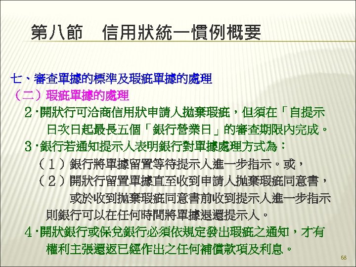 第八節　信用狀統一慣例概要 七、審查單據的標準及瑕疵單據的處理 （二）瑕疵單據的處理 　２‧開狀行可洽商信用狀申請人拋棄瑕疵，但須在「自提示 　　　日次日起最長五個「銀行營業日」的審查期限內完成。 　３‧銀行若通知提示人表明銀行對單據處理方式為： 　　（１）銀行將單據留置等待提示人進一步指示。或， 　　（２）開狀行留置單據直至收到申請人抛棄瑕疵同意書， 　　　　　或於收到抛棄瑕疵同意書前收到提示人進一步指示 　　　則銀行可以在任何時間將單據退還提示人。 　４‧開狀銀行或保兌銀行必須依規定發出瑕疵之通知，才有 　　　權利主張還返已經作出之任何補償款項及利息。 68 