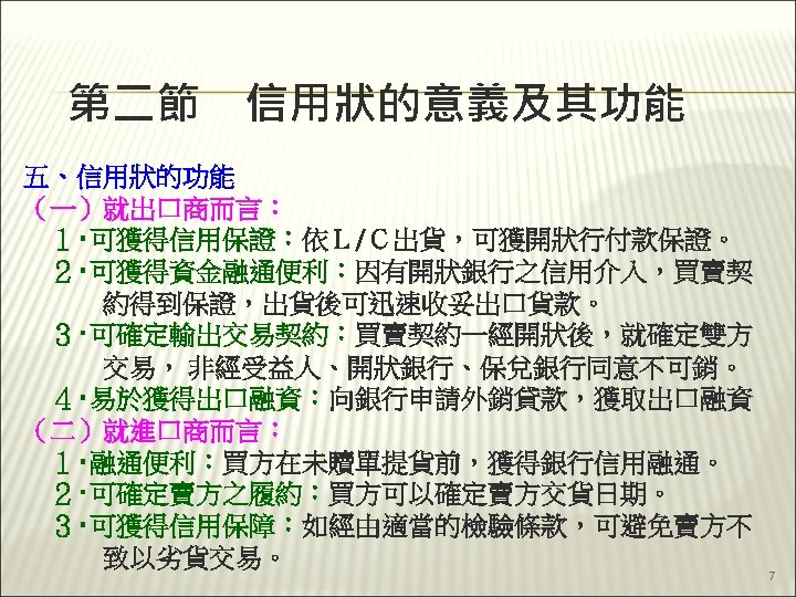 第二節　信用狀的意義及其功能 五、信用狀的功能 （一）就出口商而言： 　１‧可獲得信用保證：依Ｌ/Ｃ出貨，可獲開狀行付款保證。 　２‧可獲得資金融通便利：因有開狀銀行之信用介入，買賣契 　　　約得到保證，出貨後可迅速收妥出口貨款。 　３‧可確定輸出交易契約：買賣契約一經開狀後，就確定雙方 　　　交易， 非經受益人、開狀銀行、保兌銀行同意不可銷。 　４‧易於獲得出口融資：向銀行申請外銷貸款，獲取出口融資 （二）就進口商而言： 　１‧融通便利：買方在未贖單提貨前，獲得銀行信用融通。 　２‧可確定賣方之履約：買方可以確定賣方交貨日期。 　３‧可獲得信用保障：如經由適當的檢驗條款，可避免賣方不