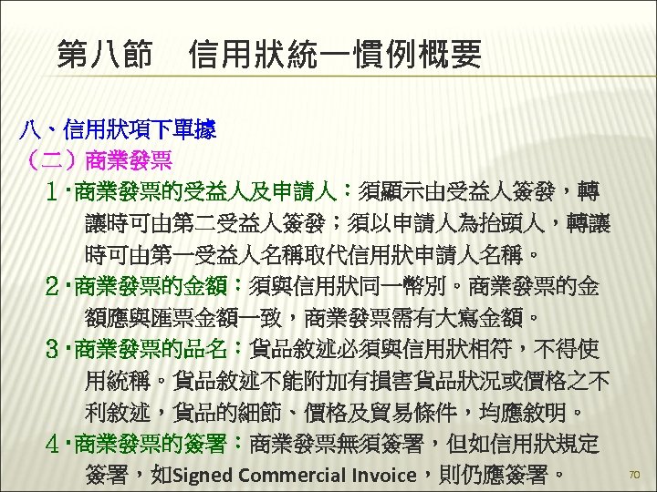 第八節　信用狀統一慣例概要 八、信用狀項下單據 （二）商業發票 　１‧商業發票的受益人及申請人：須顯示由受益人簽發，轉 　　　讓時可由第二受益人簽發；須以申請人為抬頭人，轉讓 　　　時可由第一受益人名稱取代信用狀申請人名稱。 　２‧商業發票的金額：須與信用狀同一幣別。商業發票的金 　　　額應與匯票金額一致，商業發票需有大寫金額。 　３‧商業發票的品名：貨品敘述必須與信用狀相符，不得使 　　　用統稱。貨品敘述不能附加有損害貨品狀況或價格之不 　　　利敘述，貨品的細節、價格及貿易條件，均應敘明。 　４‧商業發票的簽署：商業發票無須簽署，但如信用狀規定 　　　簽署，如Signed Commercial