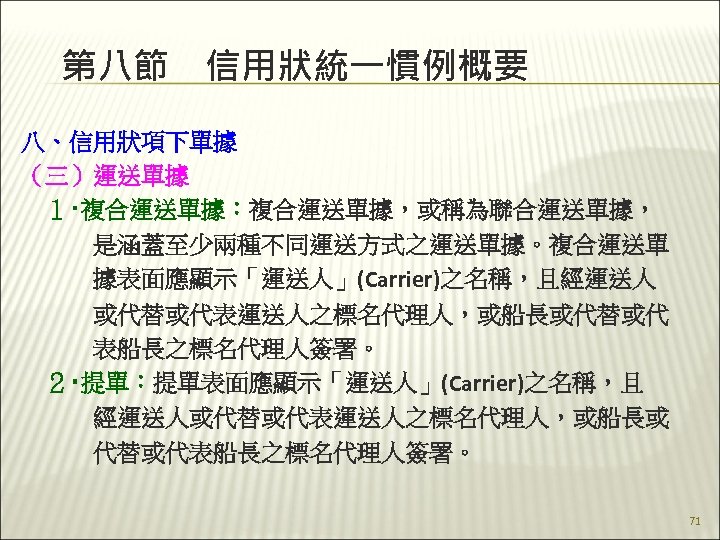 第八節　信用狀統一慣例概要 八、信用狀項下單據 （三）運送單據 　１‧複合運送單據：複合運送單據，或稱為聯合運送單據， 　　　是涵蓋至少兩種不同運送方式之運送單據。複合運送單 　　　據表面應顯示「運送人」(Carrier)之名稱，且經運送人 　　　或代替或代表運送人之標名代理人，或船長或代替或代 　　　表船長之標名代理人簽署。 　２‧提單：提單表面應顯示「運送人」(Carrier)之名稱，且 　　　經運送人或代替或代表運送人之標名代理人，或船長或 　　　代替或代表船長之標名代理人簽署。 　 71 