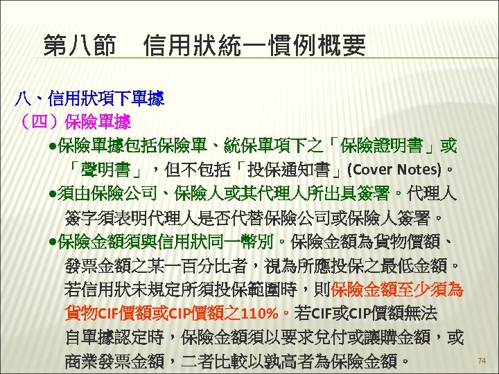 第八節　信用狀統一慣例概要 八、信用狀項下單據 （四）保險單據 　　●保險單據包括保險單、統保單項下之「保險證明書」或 　　　「聲明書」，但不包括「投保通知書」(Cover Notes)。 　　●須由保險公司、保險人或其代理人所出具簽署。代理人　 　　　簽字須表明代理人是否代替保險公司或保險人簽署。 　　●保險金額須與信用狀同一幣別。保險金額為貨物價額、 　　　發票金額之某一百分比者，視為所應投保之最低金額。 　　　若信用狀未規定所須投保範圍時，則保險金額至少須為 　　　貨物CIF價額或CIP價額之110%。若CIF或CIP價額無法 　　　自單據認定時，保險金額須以要求兌付或讓購金額，或 74