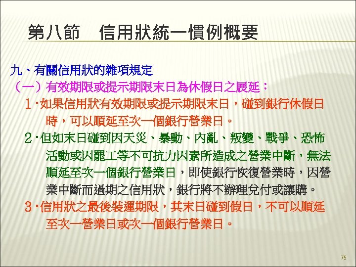 第八節　信用狀統一慣例概要 九、有關信用狀的雜項規定 （一）有效期限或提示期限末日為休假日之展延： 　１‧如果信用狀有效期限或提示期限末日，碰到銀行休假日 　　　時，可以順延至次一個銀行營業日。 　２‧但如末日碰到因天災、暴動、內亂、叛變、戰爭、恐怖 　　　活動或因罷 等不可抗力因素所造成之營業中斷，無法 　　　順延至次一個銀行營業日，即使銀行恢復營業時，因營 　　　業中斷而過期之信用狀，銀行將不辦理兌付或讓購。 　３‧信用狀之最後裝運期限，其末日碰到假日，不可以順延 　　　至次一營業日或次一個銀行營業日。 75 