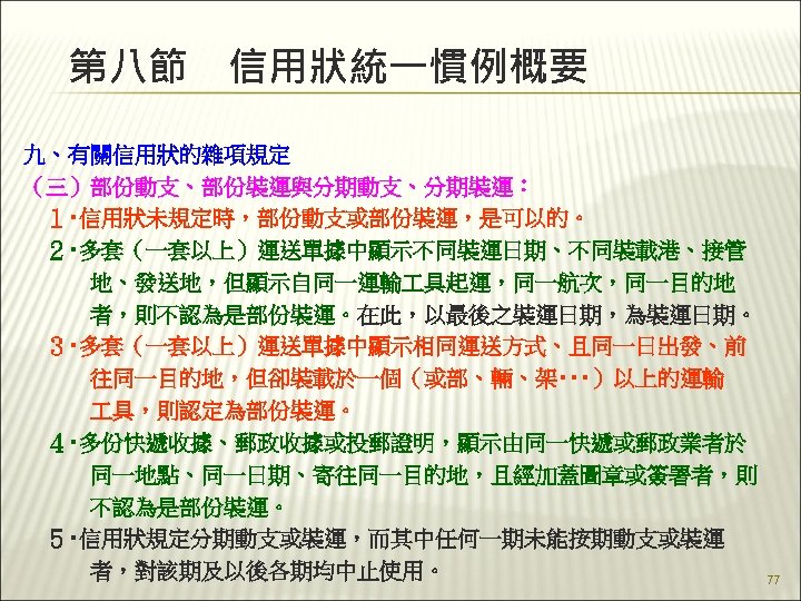 第八節　信用狀統一慣例概要 九、有關信用狀的雜項規定 （三）部份動支、部份裝運與分期動支、分期裝運： 　１‧信用狀未規定時，部份動支或部份裝運，是可以的。 　２‧多套（一套以上）運送單據中顯示不同裝運日期、不同裝載港、接管 　　　地、發送地，但顯示自同一運輸 具起運，同一航次，同一目的地 　　　者，則不認為是部份裝運。在此，以最後之裝運日期，為裝運日期。 　３‧多套（一套以上）運送單據中顯示相同運送方式、且同一日出發、前 　　　往同一目的地，但卻裝載於一個（或部、輛、架‧‧‧）以上的運輸 　　　 具，則認定為部份裝運。 　４‧多份快遞收據、郵政收據或投郵證明，顯示由同一快遞或郵政業者於 　　　同一地點、同一日期、寄往同一目的地，且經加蓋圖章或簽署者，則