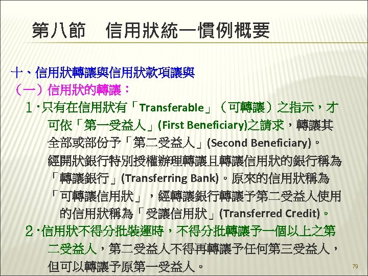 第八節　信用狀統一慣例概要 十、信用狀轉讓與信用狀款項讓與 （一）信用狀的轉讓： 　１‧只有在信用狀有「Transferable」（可轉讓）之指示，才 　　　可依「第一受益人」(First Beneficiary)之請求，轉讓其 　　　全部或部份予「第二受益人」(Second Beneficiary)。 　　　經開狀銀行特別授權辦理轉讓且轉讓信用狀的銀行稱為 　　　「轉讓銀行」(Transferring Bank)。原來的信用狀稱為 　　　「可轉讓信用狀」，經轉讓銀行轉讓予第二受益人使用 　　　　的信用狀稱為「受讓信用狀」(Transferred Credit)。