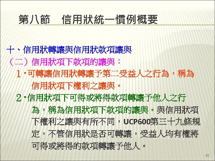 第八節　信用狀統一慣例概要 十、信用狀轉讓與信用狀款項讓與 （二）信用狀項下款項的讓與： 　１‧可轉讓信用狀轉讓予第二受益人之行為，稱為 　　　信用狀項下權利之讓與。 　２‧信用狀項下可得或將得款項轉讓予他人之行 　　　為，稱為信用狀項下款項的讓與。與信用狀項 　　　下權利之讓與有所不同，UCP 600第三十九條規 　　　定，不管信用狀是否可轉讓，受益人均有權將 　　　可得或將得的款項轉讓予他人。 81 