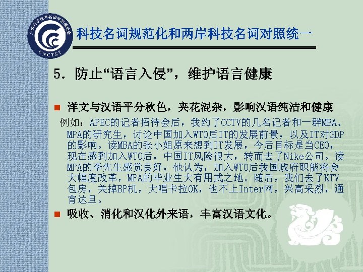 科技名词规范化和两岸科技名词对照统一 5．防止“语言入侵”，维护语言健康 n 洋文与汉语平分秋色，夹花混杂，影响汉语纯洁和健康 例如：APEC的记者招待会后，我约了CCTV的几名记者和一群MBA、 MPA的研究生，讨论中国加入WTO后IT的发展前景，以及IT对GDP 的影响。读MBA的张小姐原来想到IT发展，今后目标是当CEO， 现在感到加入WTO后，中国IT风险很大，转而去了Nike公司。读 MPA的李先生感觉良好，他认为，加入WTO后我国政府职能将会 大幅度改革，MPA的毕业生大有用武之地。随后，我们去了KTV 包房，关掉BP机，大唱卡拉OK，也不上Inter网，兴高采烈，通 宵达旦。 n 吸收、消化和汉化外来语，丰富汉语文化。