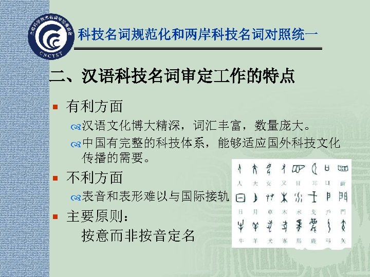 科技名词规范化和两岸科技名词对照统一 二、汉语科技名词审定 作的特点 ¡ 有利方面 汉语文化博大精深，词汇丰富，数量庞大。 中国有完整的科技体系，能够适应国外科技文化 传播的需要。 ¡ 不利方面 表音和表形难以与国际接轨 ¡ 主要原则： 按意而非按音定名