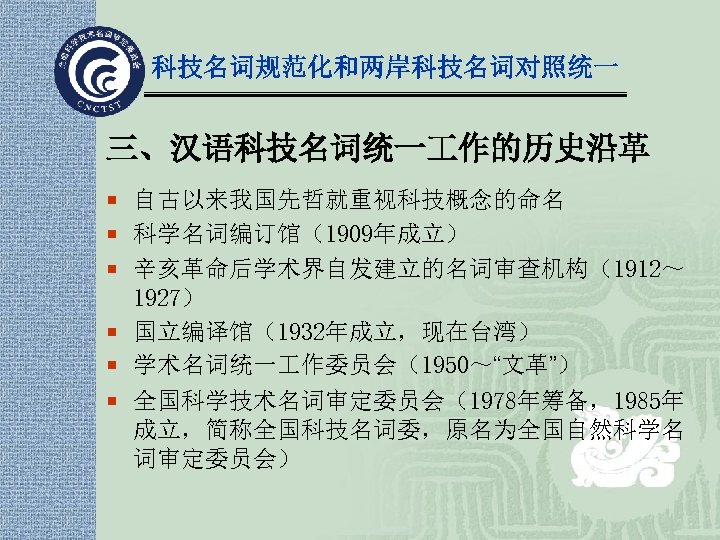 科技名词规范化和两岸科技名词对照统一 三、汉语科技名词统一 作的历史沿革 ¡ 自古以来我国先哲就重视科技概念的命名 ¡ 科学名词编订馆（1909年成立） ¡ 辛亥革命后学术界自发建立的名词审查机构（1912～ 1927） ¡ 国立编译馆（1932年成立，现在台湾） ¡ 学术名词统一