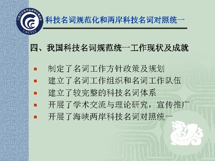 科技名词规范化和两岸科技名词对照统一 四、我国科技名词规范统一 作现状及成就 ¡ ¡ ¡ 制定了名词 作方针政策及规划 建立了名词 作组织和名词 作队伍 建立了较完整的科技名词体系 开展了学术交流与理论研究，宣传推广 开展了海峡两岸科技名词对照统一