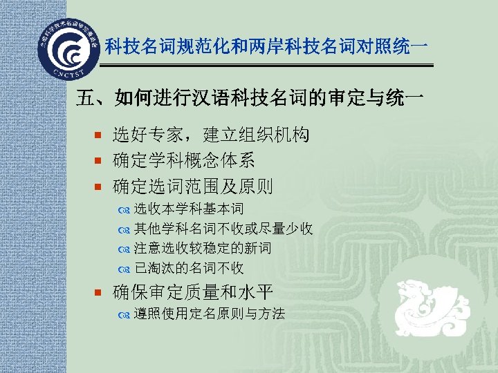 科技名词规范化和两岸科技名词对照统一 五、如何进行汉语科技名词的审定与统一 ¡ 选好专家，建立组织机构 ¡ 确定学科概念体系 ¡ 确定选词范围及原则 选收本学科基本词 其他学科名词不收或尽量少收 注意选收较稳定的新词 已淘汰的名词不收 ¡ 确保审定质量和水平