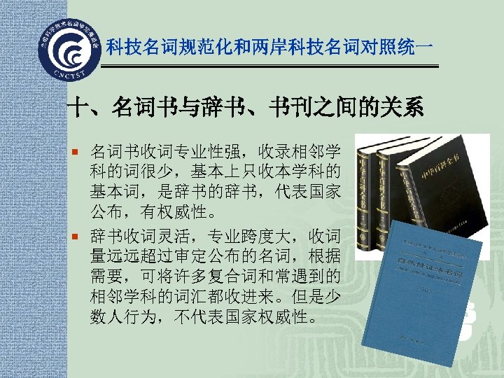 科技名词规范化和两岸科技名词对照统一 十、名词书与辞书、书刊之间的关系 ¡ 名词书收词专业性强，收录相邻学 科的词很少，基本上只收本学科的 基本词，是辞书的辞书，代表国家 公布，有权威性。 ¡ 辞书收词灵活，专业跨度大，收词 量远远超过审定公布的名词，根据 需要，可将许多复合词和常遇到的 相邻学科的词汇都收进来。但是少 数人行为，不代表国家权威性。 