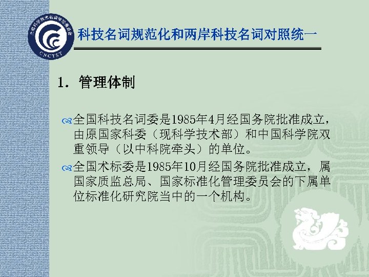 科技名词规范化和两岸科技名词对照统一 1．管理体制 全国科技名词委是 1985年 4月经国务院批准成立， 由原国家科委（现科学技术部）和中国科学院双 重领导（以中科院牵头）的单位。 全国术标委是 1985年 10月经国务院批准成立，属 国家质监总局、国家标准化管理委员会的下属单 位标准化研究院当中的一个机构。 