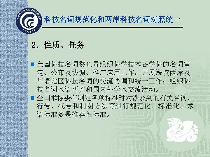 科技名词规范化和两岸科技名词对照统一 2．性质、任务 n 全国科技名词委负责组织科学技术各学科的名词审 定、公布及协调、推广应用 作；开展海峡两岸及 华语地区科技名词的交流协调和统一 作；组织科 技名词术语研究和国内外学术交流活动。 n 全国术标委在制定各项标准时对涉及到的有关名词、 符号、代号和制图方法等进行规范化、标准化。术 语标准多是推荐性标准。 