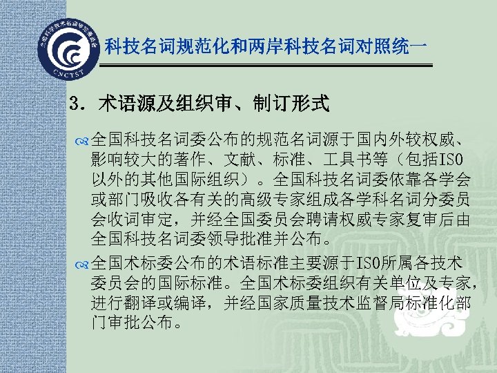 科技名词规范化和两岸科技名词对照统一 3．术语源及组织审、制订形式 全国科技名词委公布的规范名词源于国内外较权威、 影响较大的著作、文献、标准、 具书等（包括ISO 以外的其他国际组织）。全国科技名词委依靠各学会 或部门吸收各有关的高级专家组成各学科名词分委员 会收词审定，并经全国委员会聘请权威专家复审后由 全国科技名词委领导批准并公布。 全国术标委公布的术语标准主要源于ISO所属各技术 委员会的国际标准。全国术标委组织有关单位及专家， 进行翻译或编译，并经国家质量技术监督局标准化部 门审批公布。 