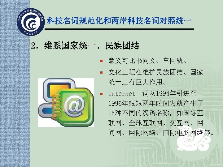 科技名词规范化和两岸科技名词对照统一 2．维系国家统一、民族团结 ¡ 意义可比书同文、车同轨。 ¡ 文化 程在维护民族团结、国家 统一上有巨大作用。 ¡ Internet一词从1994年引进至 1996年短短两年时间内就产生了 15种不同的汉语名称，如国际互 联网、全球互联网、交互网、网 间网、网际网络、国际电脑网络等。