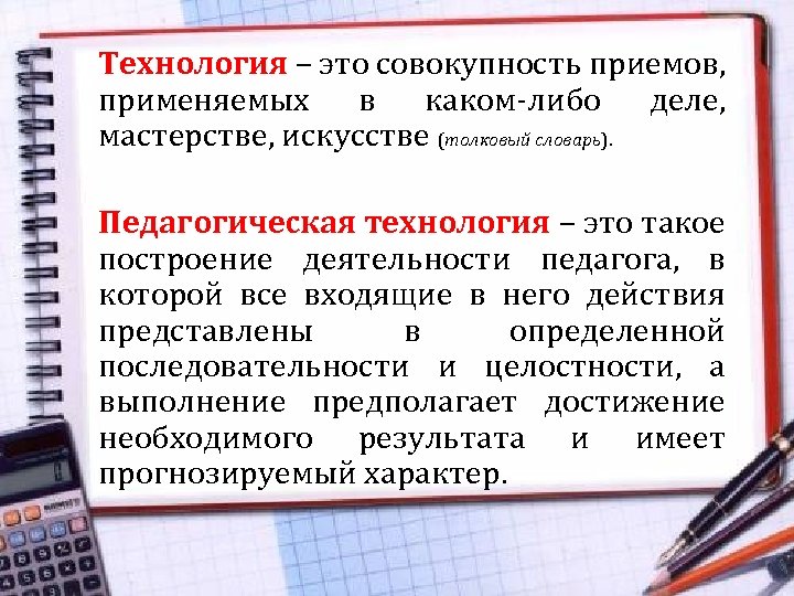 Технология – это совокупность приемов, применяемых в каком-либо деле, мастерстве, искусстве (толковый словарь). Педагогическая