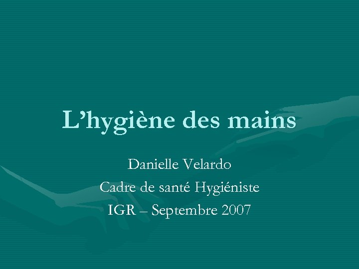 L’hygiène des mains Danielle Velardo Cadre de santé Hygiéniste IGR – Septembre 2007 