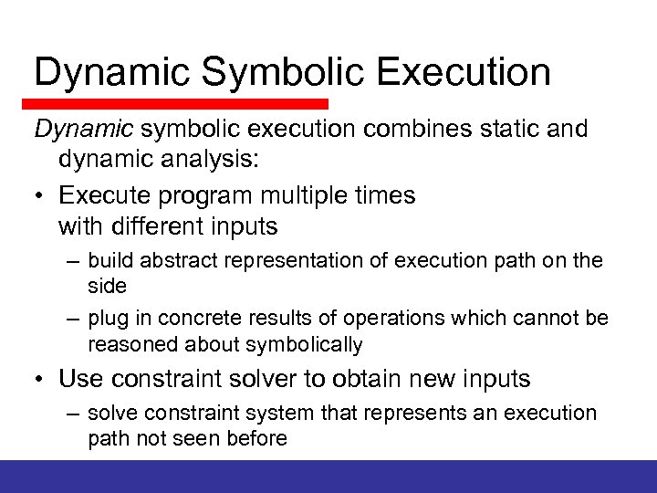 Dynamic Symbolic Execution Dynamic symbolic execution combines static and dynamic analysis: • Execute program