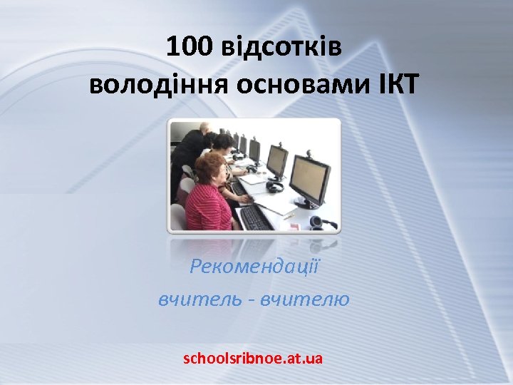 100 відсотків володіння основами ІКТ Рекомендації вчитель - вчителю schoolsribnoe. at. ua 