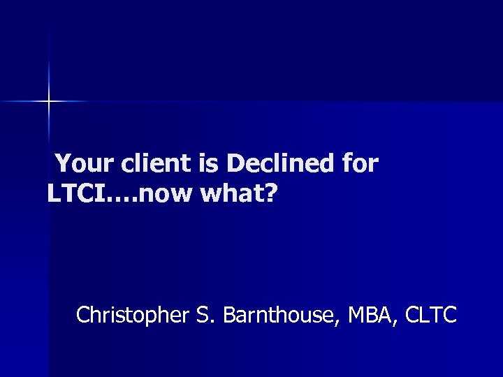 Your client is Declined for LTCI…. now what? Christopher S. Barnthouse, MBA, CLTC 