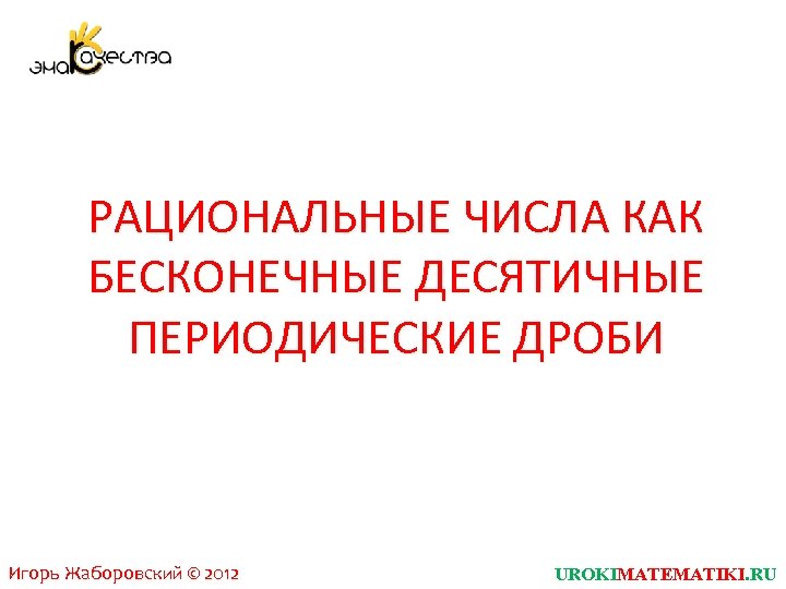 РАЦИОНАЛЬНЫЕ ЧИСЛА КАК БЕСКОНЕЧНЫЕ ДЕСЯТИЧНЫЕ ПЕРИОДИЧЕСКИЕ ДРОБИ Игорь Жаборовский © 2012 UROKIMATEMATIKI. RU 