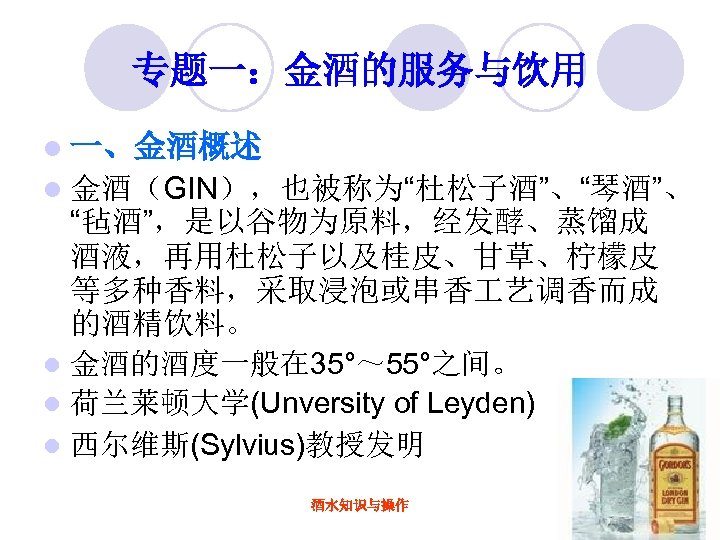 专题一：金酒的服务与饮用 l 一、金酒概述 金酒（GIN），也被称为“杜松子酒”、“琴酒”、 “毡酒”，是以谷物为原料，经发酵、蒸馏成 酒液，再用杜松子以及桂皮、甘草、柠檬皮 等多种香料，采取浸泡或串香 艺调香而成 的酒精饮料。 l 金酒的酒度一般在 35°～ 55°之间。 l