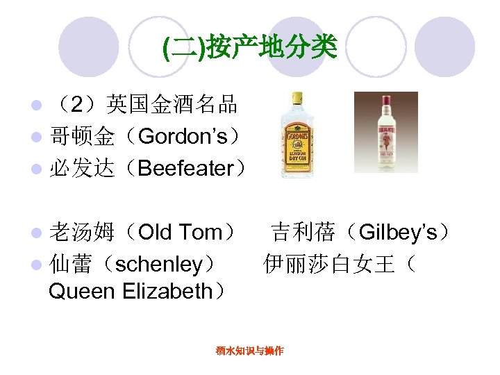 (二)按产地分类 l （2）英国金酒名品 l 哥顿金（Gordon’s） l 必发达（Beefeater） Tom） 吉利蓓（Gilbey’s） l 仙蕾（schenley） 伊丽莎白女王（ Queen Elizabeth）