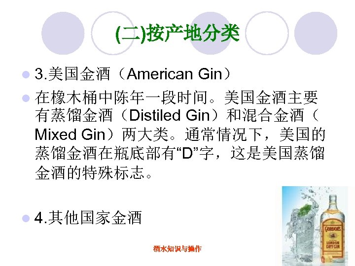(二)按产地分类 l 3. 美国金酒（American Gin） l 在橡木桶中陈年一段时间。美国金酒主要 有蒸馏金酒（Distiled Gin）和混合金酒（ Mixed Gin）两大类。通常情况下，美国的 蒸馏金酒在瓶底部有“D”字，这是美国蒸馏 金酒的特殊标志。 l