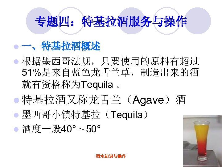 专题四：特基拉酒服务与操作 l 一、特基拉酒概述 l 根据墨西哥法规，只要使用的原料有超过 51%是来自蓝色龙舌兰草，制造出来的酒 就有资格称为Tequila 。 l 特基拉酒又称龙舌兰（Agave）酒 l 墨西哥小镇特基拉（Tequila） l 酒度一般