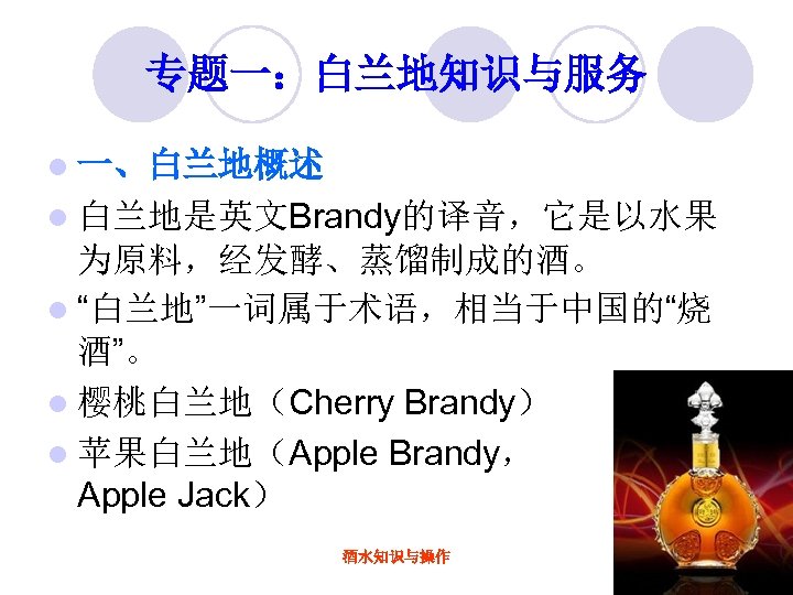 专题一：白兰地知识与服务 l 一、白兰地概述 l 白兰地是英文Brandy的译音，它是以水果 为原料，经发酵、蒸馏制成的酒。 l “白兰地”一词属于术语，相当于中国的“烧 酒”。 l 樱桃白兰地（Cherry Brandy） l 苹果白兰地（Apple