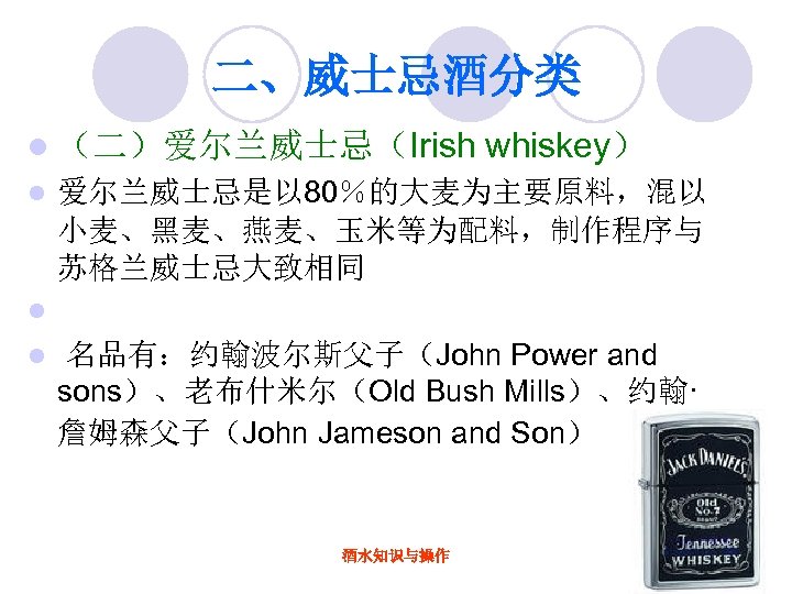 二、威士忌酒分类 l （二）爱尔兰威士忌（Irish l whiskey） 爱尔兰威士忌是以 80％的大麦为主要原料，混以 小麦、黑麦、燕麦、玉米等为配料，制作程序与 苏格兰威士忌大致相同 l l 名品有：约翰波尔斯父子（John Power and