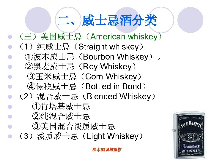 二、威士忌酒分类 l l l （三）美国威士忌（American whiskey） （1）纯威士忌（Straight whiskey） ①波本威士忌（Bourbon Whiskey）。 ②黑麦威士忌（Rey Whiskey） ③玉米威士忌（Corn Whiskey）