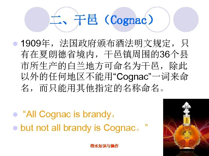 二、干邑（Cognac） l 1909年，法国政府颁布酒法明文规定，只 有在夏朗德省境内，干邑镇周围的36个县 市所生产的白兰地方可命名为干邑，除此 以外的任何地区不能用“Cognac”一词来命 名，而只能用其他指定的名称命名。 “All Cognac is brandy， l but not