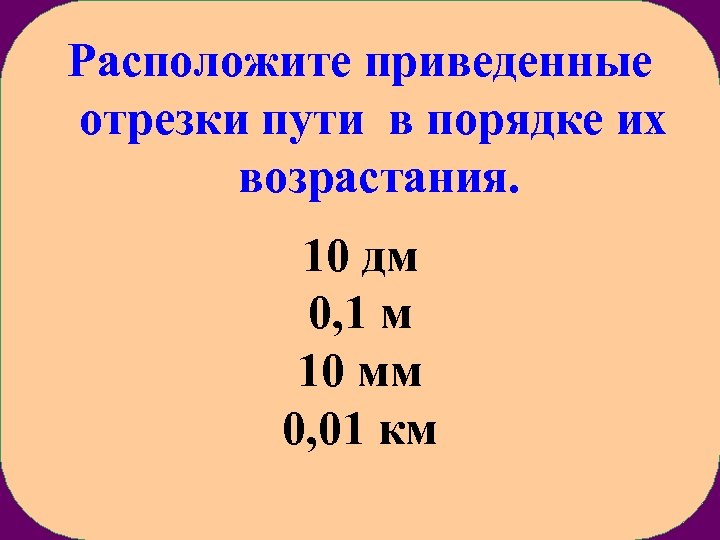 Расположите приведенные отрезки пути в порядке их возрастания. 10 дм 0, 1 м 10