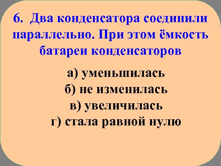 6. Два конденсатора соединили параллельно. При этом ёмкость батареи конденсаторов а) уменьшилась б) не