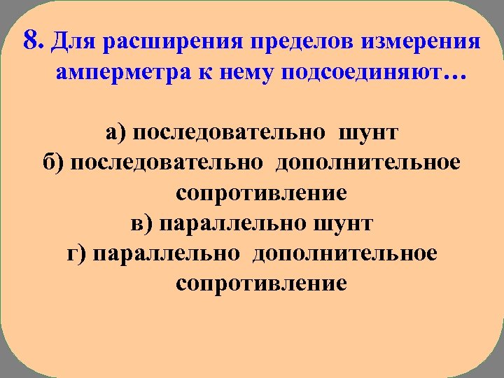 8. Для расширения пределов измерения амперметра к нему подсоединяют… а) последовательно шунт б) последовательно