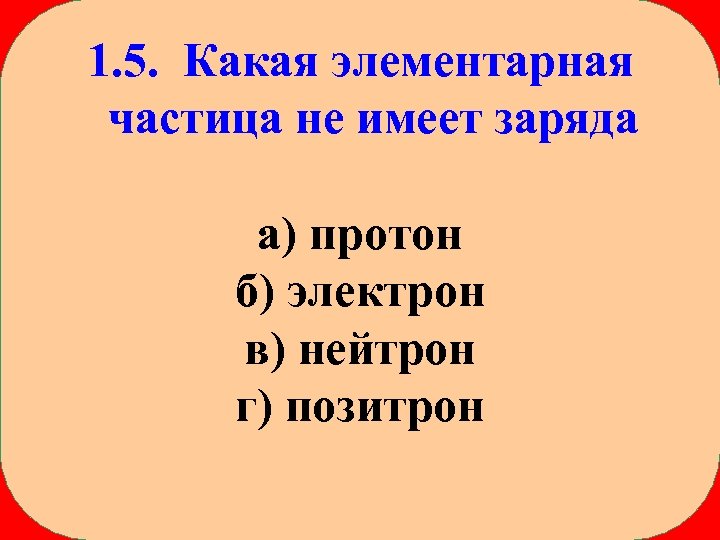 1. 5. Какая элементарная частица не имеет заряда а) протон б) электрон в) нейтрон