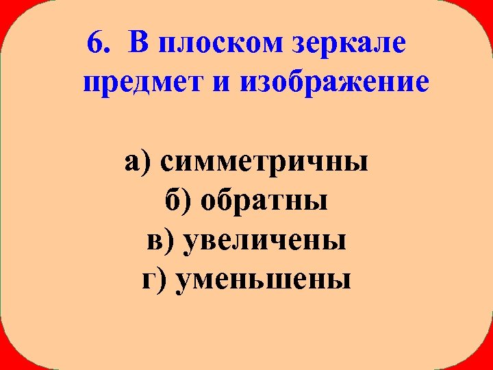 6. В плоском зеркале предмет и изображение а) симметричны б) обратны в) увеличены г)