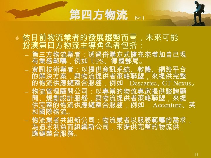 第四方物流 （ 5/5） ¨ 依目前物流業者的發展趨勢而言，未來可能 扮演第四方物流主導角色者包括： – 第三方物流業者：透過併購方式擴充來增加自己現 有業務範疇，例如 UPS、德國郵局。 – 資訊技術業者：以提供資訊系統、軟體、網路平台 的解決方案，與物流提供者策略聯盟，來提供完整 的物流供應鏈整合服務，例如