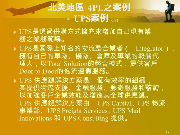 北美地區 4 PL之案例 － UPS案例 （ 1/2） ¨ UPS是透過併購方式擴充來增加自己現有業 務之業務範疇。 ¨ UPS是國際上知名的物流整合業者（ Integrator）， 擁有自己的車隊、機隊、倉庫及專業的報關代